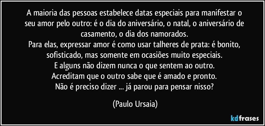 A maioria das pessoas estabelece datas especiais para manifestar o seu amor pelo outro: é o dia do aniversário, o natal, o aniversário de casamento, o dia dos namorados. 
Para elas, expressar amor é como usar talheres de prata: é bonito, sofisticado, mas somente em ocasiões muito especiais. 
E alguns não dizem nunca o que sentem ao outro. 
Acreditam que o outro sabe que é amado e pronto. 
Não é preciso dizer ... já parou para pensar nisso? (Paulo Ursaia)