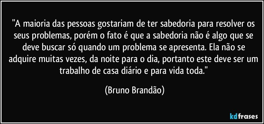 "A maioria das pessoas gostariam de ter sabedoria para resolver os seus problemas, porém o fato é que a sabedoria não é algo que se deve buscar só quando um problema se apresenta. Ela não se adquire muitas vezes, da noite para o dia, portanto este deve ser um trabalho de casa diário e para vida toda." (Bruno Brandão)