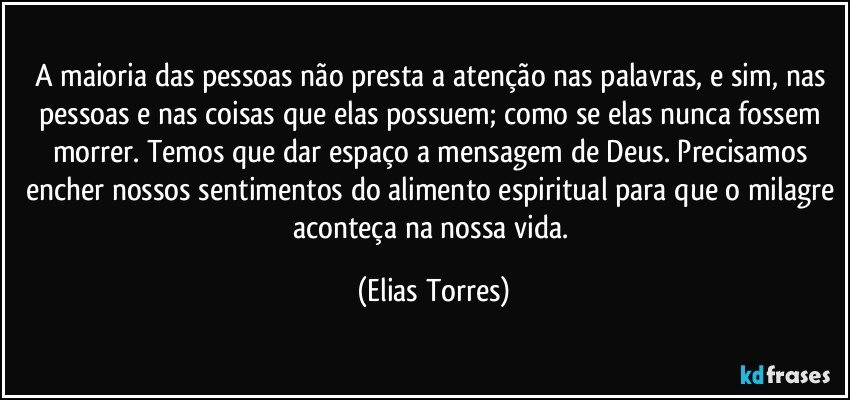 A maioria das pessoas não presta a atenção nas palavras, e sim, nas pessoas e nas coisas que elas possuem; como se elas nunca fossem morrer. Temos que dar espaço a mensagem de Deus. Precisamos encher nossos sentimentos do alimento espiritual para que o milagre aconteça na nossa vida. (Elias Torres)