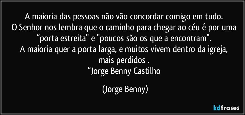 A maioria das pessoas não vão concordar comigo em tudo. 
O Senhor nos lembra que o caminho para chegar ao céu é por uma 
“porta estreita" e "poucos são os que a encontram". 
A maioria quer a porta larga, e muitos vivem dentro da igreja, 
mais perdidos . 
“Jorge Benny Castilho (Jorge Benny)