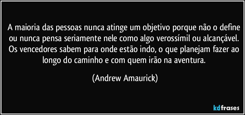 A maioria das pessoas nunca atinge um objetivo porque não o define ou nunca pensa seriamente nele como algo verossímil ou alcançável. Os vencedores sabem para onde estão indo, o que planejam fazer ao longo do caminho e com quem irão na aventura. (Andrew Amaurick)