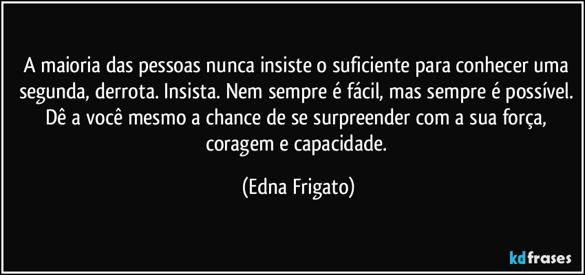 A maioria das pessoas nunca insiste o suficiente para conhecer uma segunda, derrota. Insista. Nem sempre é fácil, mas sempre é possível. Dê a você mesmo a chance de se surpreender com a sua força, coragem e capacidade. (Edna Frigato)