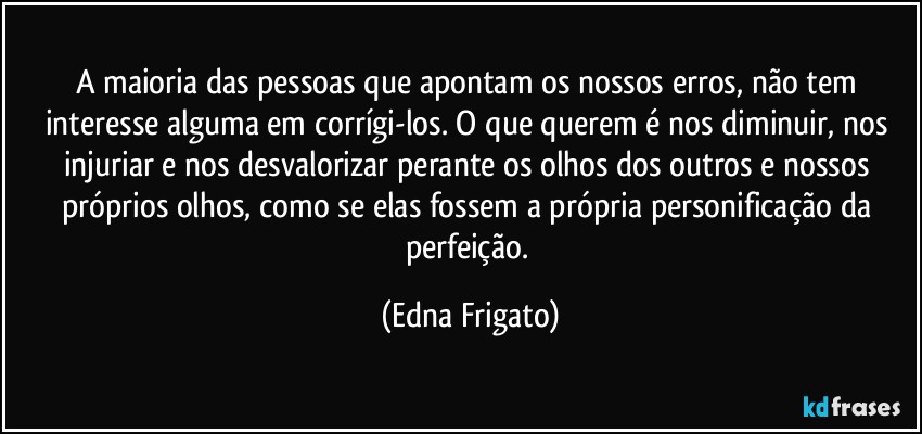 A maioria das pessoas que apontam os nossos erros, não tem interesse alguma em corrígi-los. O que querem é nos diminuir, nos injuriar e nos desvalorizar perante os olhos dos outros e nossos próprios olhos, como se elas fossem a própria personificação da perfeição. (Edna Frigato)