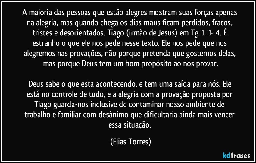 A maioria das pessoas que estão alegres mostram suas forças apenas na alegria, mas quando chega os dias maus ficam perdidos, fracos, tristes e desorientados. Tiago (irmão de Jesus) em Tg 1. 1- 4. É estranho o que ele nos pede nesse texto. Ele nos pede que nos alegremos nas provações, não porque pretenda que gostemos delas, mas porque Deus tem um bom propósito ao nos provar.

Deus sabe o que esta acontecendo, e tem uma saída para nós. Ele está no controle de tudo, e a alegria com a provação proposta por Tiago guarda-nos inclusive de contaminar nosso ambiente de trabalho e familiar com desânimo que dificultaria ainda mais vencer essa situação. (Elias Torres)