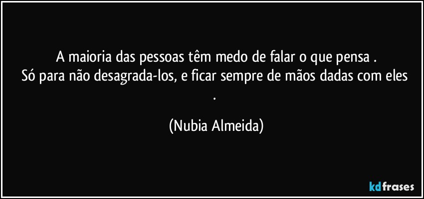 A maioria das pessoas têm medo de falar o que pensa .
Só para não desagrada-los,  e  ficar  sempre de mãos dadas com eles . (Nubia Almeida)