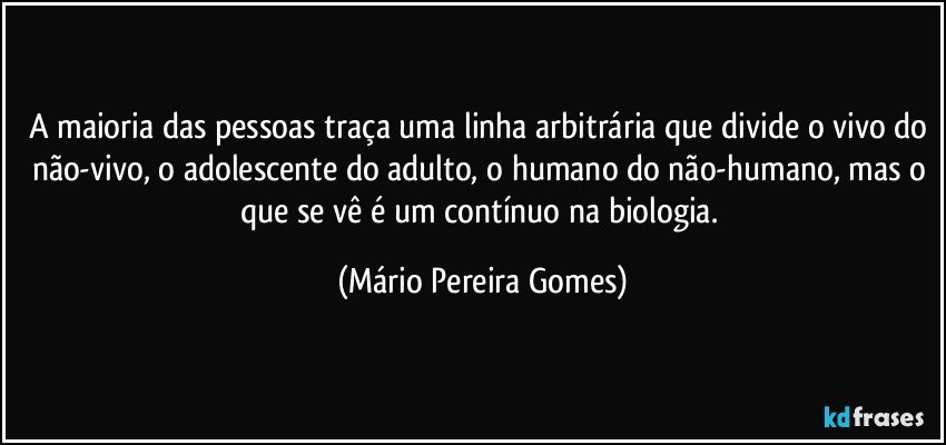 A maioria das pessoas traça uma linha arbitrária que divide o vivo do não-vivo, o adolescente do adulto, o humano do não-humano, mas o que se vê é um contínuo na biologia. (Mário Pereira Gomes)