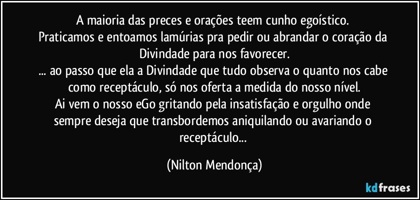 A maioria das preces e orações teem cunho egoístico. 
Praticamos e entoamos lamúrias pra pedir ou abrandar o coração da Divindade para nos favorecer.
... ao passo que ela a Divindade que tudo observa o quanto nos cabe como receptáculo, só nos oferta a medida do nosso nível.
Ai vem o nosso eGo gritando pela insatisfação e orgulho onde sempre deseja que transbordemos aniquilando ou avariando o receptáculo... (Nilton Mendonça)