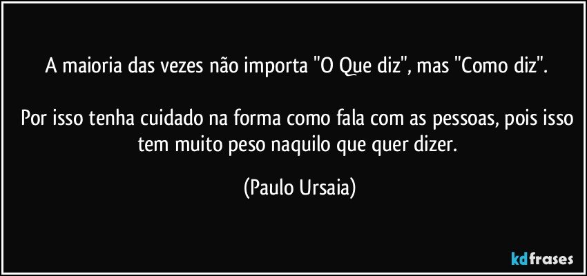 A maioria das vezes não importa "O Que diz", mas "Como diz". 

Por isso tenha cuidado na forma como fala com as pessoas, pois isso tem muito peso naquilo que quer dizer. (Paulo Ursaia)