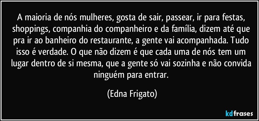 A maioria de nós mulheres, gosta de sair, passear, ir para festas, shoppings, companhia do companheiro e da família, dizem até que pra ir ao banheiro do restaurante, a gente vai acompanhada. Tudo isso é verdade. O que não dizem é que cada uma de nós tem um lugar dentro de si mesma, que a gente só vai sozinha e não convida ninguém para entrar. (Edna Frigato)