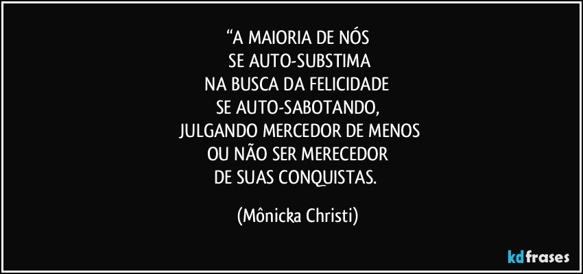 “A MAIORIA DE NÓS
 SE AUTO-SUBSTIMA
 NA BUSCA DA FELICIDADE 
SE AUTO-SABOTANDO,
 JULGANDO MERCEDOR DE MENOS
OU NÃO SER MERECEDOR
DE SUAS CONQUISTAS. (Mônicka Christi)