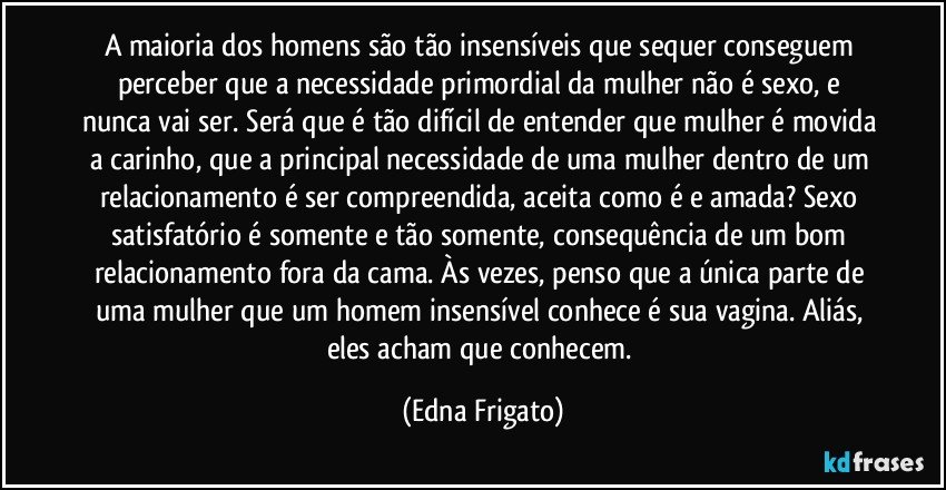 A maioria dos homens são tão insensíveis que  sequer conseguem perceber que a necessidade primordial da mulher não é sexo, e nunca vai ser. Será que é tão difícil de entender que mulher é movida a carinho, que a principal necessidade de uma mulher dentro de um relacionamento é ser compreendida, aceita como é e amada? Sexo satisfatório é somente e tão somente, consequência de um bom relacionamento fora da cama. Às vezes, penso que a única parte de uma mulher que um homem insensível conhece é sua vagina. Aliás, eles acham que conhecem. (Edna Frigato)