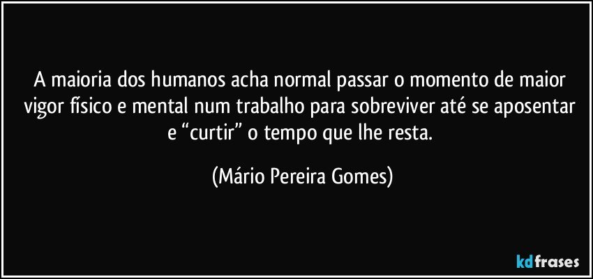 A maioria dos humanos acha normal passar o momento de maior vigor físico e mental num trabalho para sobreviver até se aposentar e “curtir” o tempo que lhe resta. (Mário Pereira Gomes)