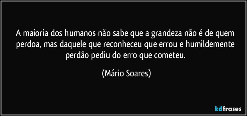 A maioria dos humanos não sabe que a grandeza não é de quem perdoa, mas daquele que reconheceu que errou e humildemente perdão pediu do erro que cometeu. (Mário Soares)