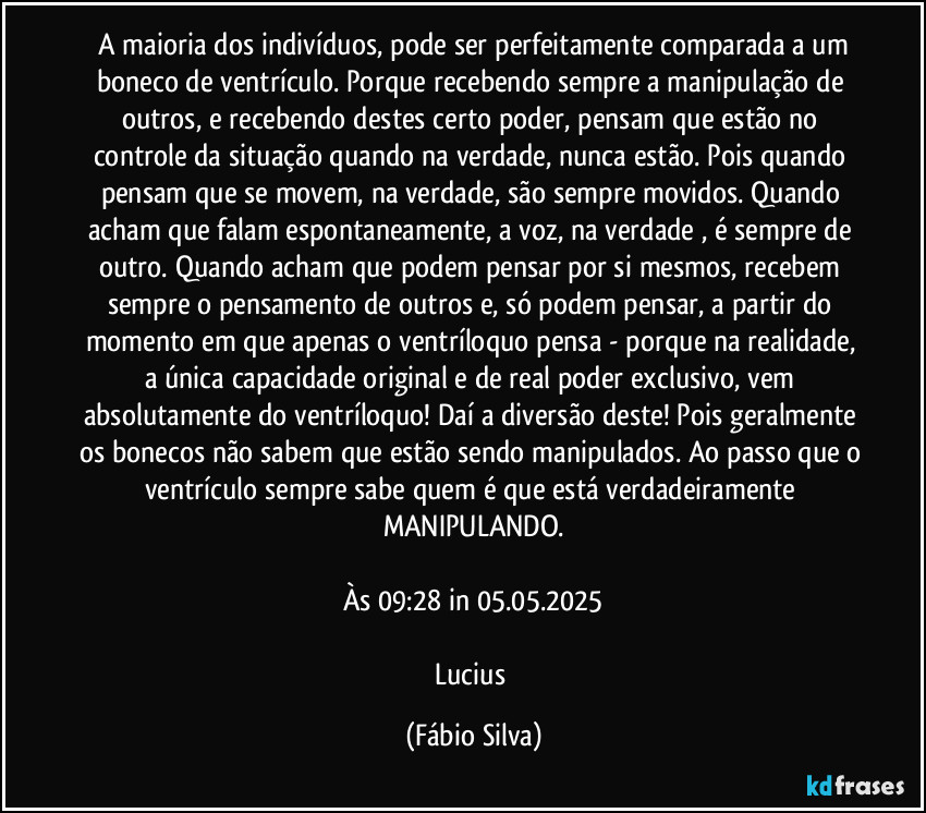 ⁠A maioria dos indivíduos, pode ser perfeitamente comparada a um boneco de ventrículo. Porque recebendo sempre a manipulação de outros, e recebendo destes certo poder, pensam que estão no controle da situação quando na verdade, nunca estão. Pois quando pensam que se movem, na verdade, são sempre movidos. Quando acham que falam espontaneamente, a voz, na verdade , é sempre de outro. Quando acham que podem pensar por si mesmos, recebem sempre o pensamento de outros e, só podem pensar, a partir do momento em que apenas o ventríloquo pensa - porque na realidade, a única capacidade original e de real poder exclusivo, vem absolutamente do ventríloquo! Daí a diversão deste! Pois geralmente os bonecos não sabem que estão sendo manipulados. Ao passo que o ventrículo sempre sabe quem é que está verdadeiramente MANIPULANDO.

Às 09:28 in 05.05.2025

Lucius (Fábio Silva)