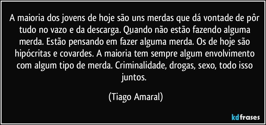 A maioria dos jovens de hoje são uns merdas que dá vontade de pôr tudo no vazo e da descarga. Quando não estão fazendo alguma merda. Estão pensando em fazer alguma merda. Os de hoje são hipócritas e covardes. A maioria tem sempre algum envolvimento com algum tipo de merda. Criminalidade, drogas, sexo, todo isso juntos. (Tiago Amaral)