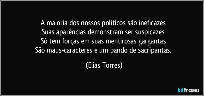 A maioria dos nossos políticos são ineficazes 
Suas aparências demonstram ser suspicazes 
Só tem forças em suas mentirosas gargantas 
São maus-caracteres e um bando de sacripantas. (Elias Torres)