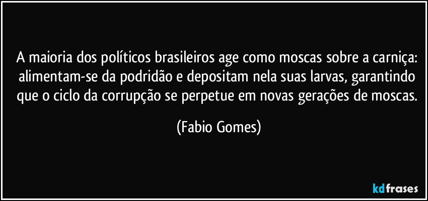 A maioria dos políticos brasileiros age como moscas sobre a carniça: alimentam-se da podridão e depositam nela suas larvas, garantindo que o ciclo da corrupção se perpetue em novas gerações de moscas. (Fabio Gomes)
