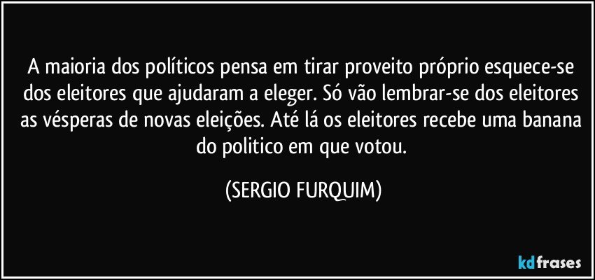 A maioria dos políticos pensa em tirar proveito próprio esquece-se dos eleitores que ajudaram a eleger. Só vão lembrar-se dos eleitores as vésperas de novas eleições. Até lá os eleitores recebe uma banana do politico em que votou. (SERGIO FURQUIM)