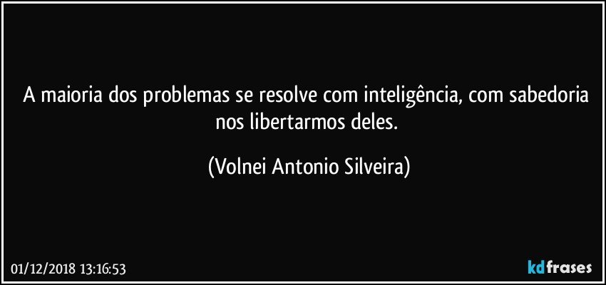 A maioria dos problemas se resolve com inteligência, com sabedoria nos libertarmos deles. (Volnei Antonio Silveira)