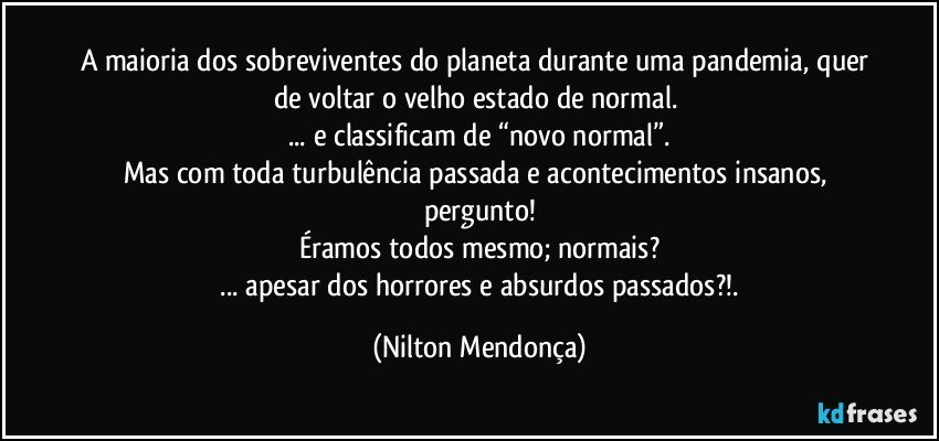 A maioria dos sobreviventes do planeta durante uma pandemia, quer de voltar o velho estado de normal. 
... e classificam de “novo normal”.
Mas com toda turbulência passada e acontecimentos insanos, pergunto!
Éramos todos mesmo; normais?
 ... apesar dos horrores e absurdos passados?!. (Nilton Mendonça)