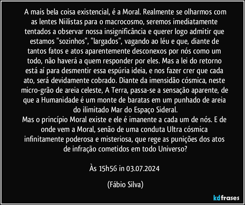 ⁠A mais bela coisa existencial, é a Moral. Realmente se olharmos com as lentes Niilistas para o macrocosmo, seremos imediatamente tentados a observar nossa insignificância e querer logo admitir que estamos "sozinhos", "largados", vagando ao léu e que, diante de tantos fatos e atos aparentemente desconexos por nós como um todo, não haverá a quem responder por eles. Mas a lei do retorno está aí para desmentir essa espúria ideia, e nos fazer crer que cada ato, será devidamente cobrado. Diante da imensidão cósmica, neste micro-grão de areia celeste, A Terra, passa-se a sensação aparente, de que a Humanidade é um monte de baratas em um punhado de areia do ilimitado Mar do Espaço Sideral.
Mas o princípio Moral existe e ele é imanente a cada um de nós. E de onde vem a Moral, senão de uma conduta Ultra cósmica infinitamente poderosa e misteriosa, que rege as punições dos atos de infração cometidos em todo Universo?

Às 15h56 in 03.07.2024 (Fábio Silva)