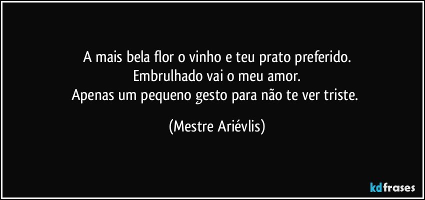 A mais bela flor o vinho e teu prato preferido.
Embrulhado vai o meu amor.
Apenas um pequeno gesto para não te ver triste. (Mestre Ariévlis)