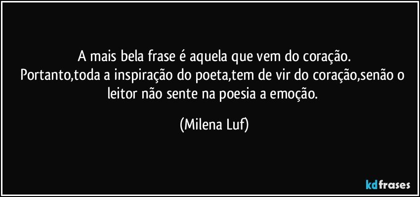 A mais bela frase é aquela que vem do coração.
Portanto,toda a inspiração do poeta,tem de vir do coração,senão o leitor não sente na poesia a emoção. (Milena Luf)