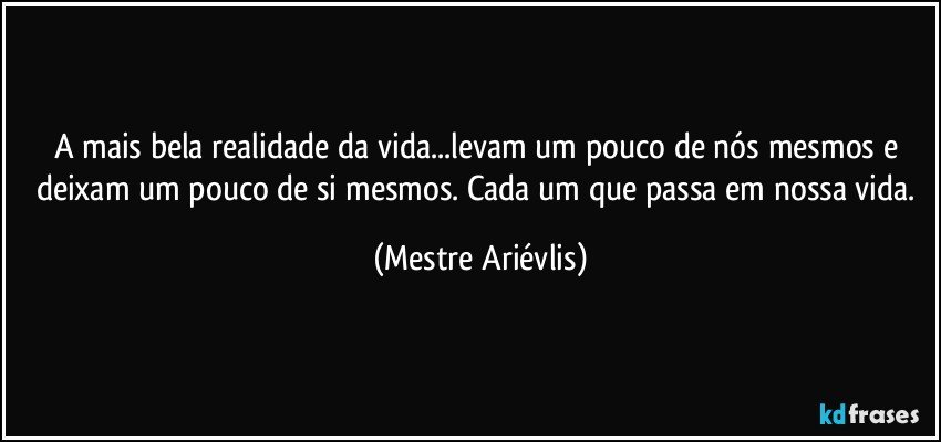 A mais bela realidade da vida...levam um pouco de nós mesmos e deixam um pouco de si mesmos. Cada um que passa em nossa vida. (Mestre Ariévlis)