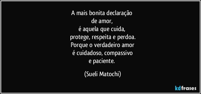 A mais bonita declaração 
de amor, 
é aquela que cuida, 
protege, respeita e perdoa.
Porque o verdadeiro amor
é cuidadoso, compassivo
e paciente. (Sueli Matochi)