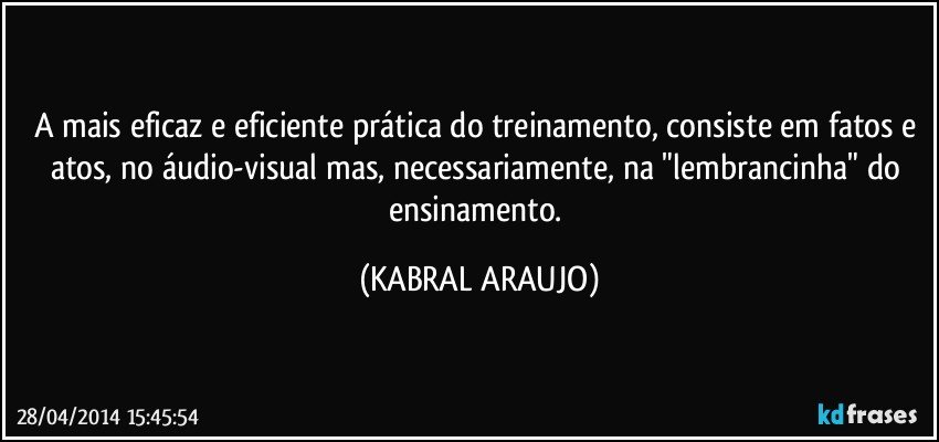 A mais eficaz e eficiente prática do treinamento, consiste em fatos e atos, no áudio-visual mas, necessariamente, na "lembrancinha" do ensinamento. (KABRAL ARAUJO)