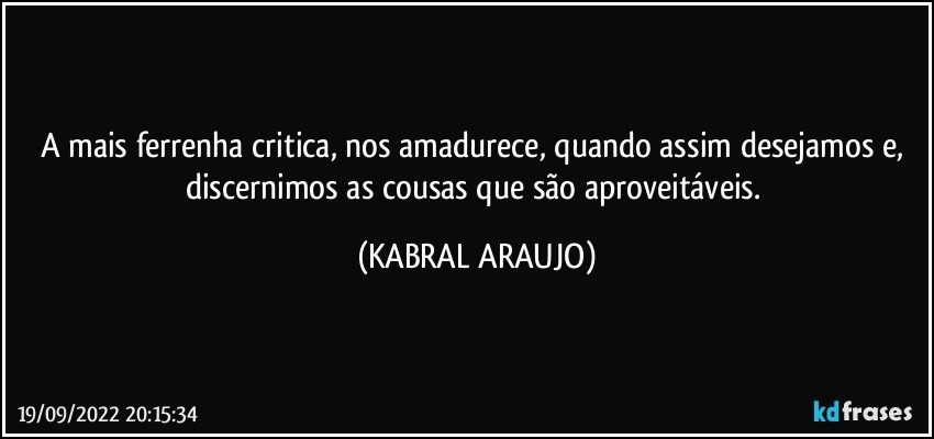 A mais ferrenha critica, nos amadurece, quando assim desejamos e, 
discernimos as cousas que são aproveitáveis. (KABRAL ARAUJO)