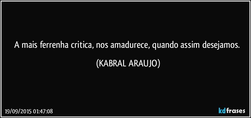 A mais ferrenha critica, nos amadurece, quando assim desejamos. (KABRAL ARAUJO)