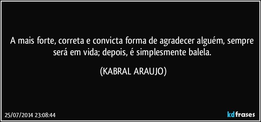 A mais forte, correta e convicta forma de agradecer alguém, sempre será em vida; depois, é simplesmente balela. (KABRAL ARAUJO)