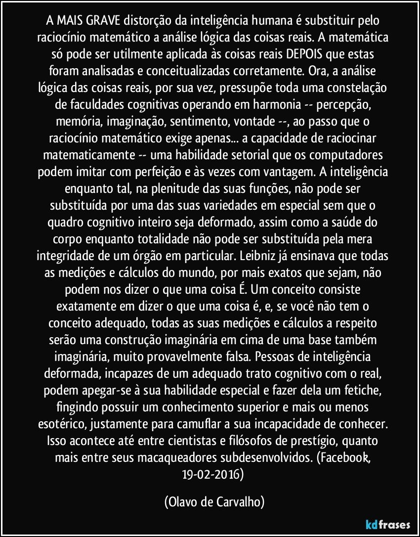 A MAIS GRAVE distorção da inteligência humana é substituir pelo raciocínio matemático a análise lógica das coisas reais. A matemática só pode ser utilmente aplicada às coisas reais DEPOIS que estas foram analisadas e conceitualizadas corretamente. Ora, a análise lógica das coisas reais, por sua vez, pressupõe toda uma constelação de faculdades cognitivas operando em harmonia -- percepção, memória, imaginação, sentimento, vontade --, ao passo que o raciocínio matemático exige apenas... a capacidade de raciocinar matematicamente -- uma habilidade setorial que os computadores podem imitar com perfeição e às vezes com vantagem. A inteligência enquanto tal, na plenitude das suas funções, não pode ser substituída por uma das suas variedades em especial sem que o quadro cognitivo inteiro seja deformado, assim como a saúde do corpo enquanto totalidade não pode ser substituída pela mera integridade de um órgão em particular. Leibniz já ensinava que todas as medições e cálculos do mundo, por mais exatos que sejam, não podem nos dizer o que uma coisa É. Um conceito consiste exatamente em dizer o que uma coisa é, e, se você não tem o conceito adequado, todas as suas medições e cálculos a respeito serão uma construção imaginária em cima de uma base também imaginária, muito provavelmente falsa. Pessoas de inteligência deformada, incapazes de um adequado trato cognitivo com o real, podem apegar-se à sua habilidade especial e fazer dela um fetiche, fingindo possuir um conhecimento superior e mais ou menos esotérico, justamente para camuflar a sua incapacidade de conhecer. Isso acontece até entre cientistas e filósofos de prestígio, quanto mais entre seus macaqueadores subdesenvolvidos. (Facebook, 19-02-2016) (Olavo de Carvalho)