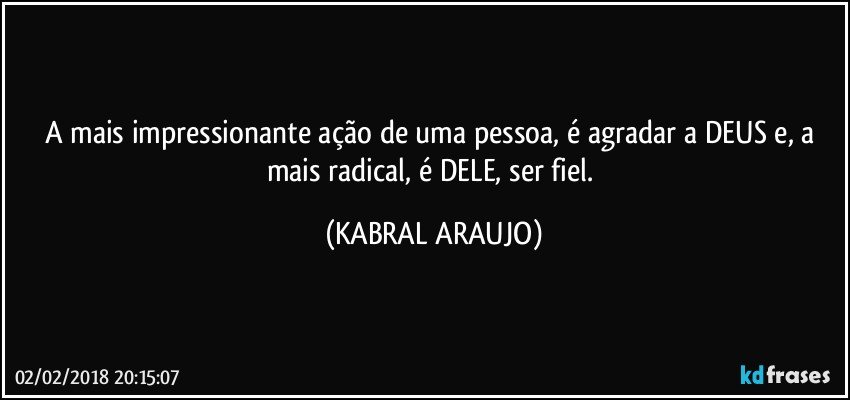 A mais impressionante ação de uma pessoa, é agradar a DEUS e, a mais radical, é DELE, ser fiel. (KABRAL ARAUJO)