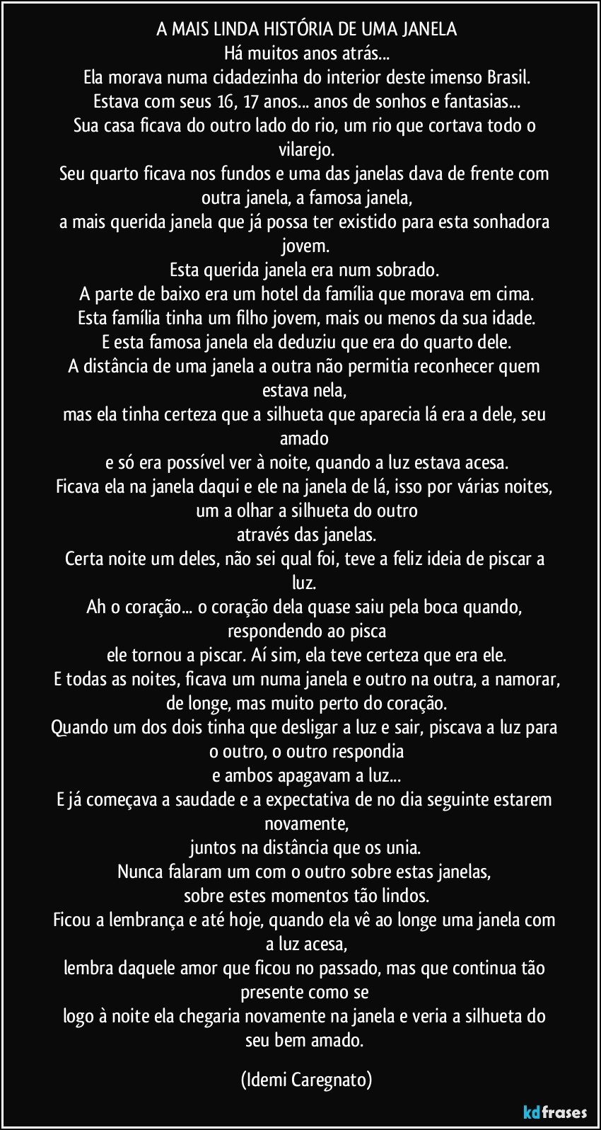 A MAIS LINDA HISTÓRIA DE UMA JANELA
Há muitos anos atrás...
Ela morava numa cidadezinha do interior deste imenso Brasil.
Estava com seus 16, 17 anos... anos de sonhos e fantasias...
Sua casa ficava do outro lado do rio, um rio que cortava todo o vilarejo.
Seu quarto ficava nos fundos e uma das janelas dava de frente com outra janela, a famosa janela,
a mais querida janela que já possa ter existido para esta sonhadora jovem.
Esta querida janela era num sobrado. 
A parte de baixo era um hotel da família que morava em cima.
Esta família tinha um filho jovem, mais ou menos da sua idade.
E esta famosa janela ela deduziu que era do quarto dele.
A distância de uma janela a outra não permitia reconhecer quem estava nela, 
mas ela tinha certeza que a silhueta que aparecia lá era a dele, seu amado 
e só era possível ver à noite, quando a luz estava acesa.
Ficava ela na janela daqui e ele na janela de lá, isso por várias noites, um a olhar a silhueta do outro
através das janelas.
Certa noite um deles, não sei qual foi, teve a feliz ideia de piscar a luz. 
Ah o coração... o coração dela quase saiu pela boca quando, respondendo ao pisca
ele tornou a piscar. Aí sim, ela teve certeza que era ele.
E todas as noites, ficava um numa janela e outro na outra, a namorar,
de longe, mas muito perto do coração.
Quando um dos dois tinha que desligar a luz e sair, piscava a luz para o outro, o outro respondia
e ambos apagavam a luz...
E já começava a saudade e a expectativa de no dia seguinte estarem novamente,
juntos na distância que os unia.
Nunca falaram um com o outro sobre estas janelas, 
sobre estes momentos tão lindos.
Ficou a lembrança e até hoje, quando ela vê ao longe uma janela com a luz acesa,
lembra daquele amor que ficou no passado, mas que continua tão presente como se 
logo à noite ela chegaria novamente na janela e veria a silhueta do seu bem amado. (Idemi Caregnato)