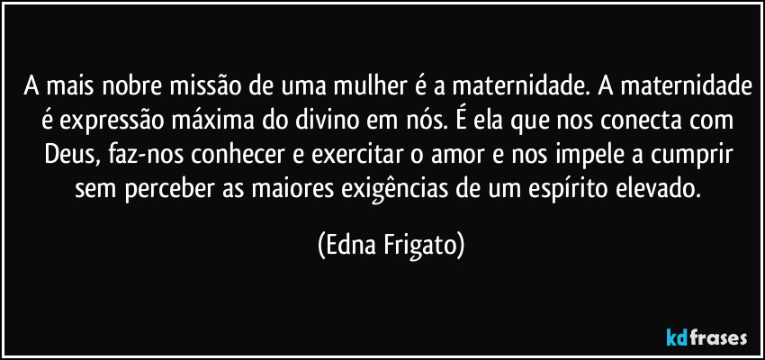 A mais nobre missão de uma mulher é a maternidade. A maternidade é expressão máxima do divino em nós. É ela que nos conecta com Deus, faz-nos conhecer e exercitar o amor e nos impele a cumprir sem perceber as maiores exigências de um espírito elevado. (Edna Frigato)