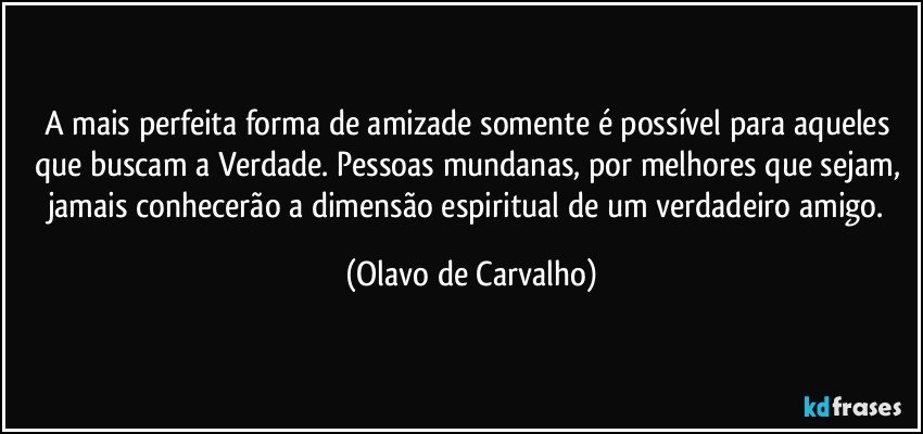 A mais perfeita forma de amizade somente é possível para aqueles que buscam a Verdade. Pessoas mundanas, por melhores que sejam, jamais conhecerão a dimensão espiritual de um verdadeiro amigo. (Olavo de Carvalho)