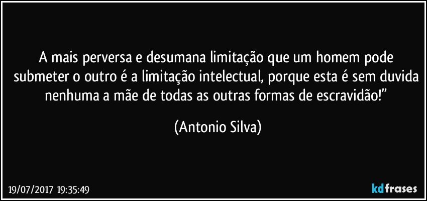 A mais perversa e desumana limitação que um homem pode submeter o outro é a limitação intelectual, porque esta é sem duvida nenhuma a mãe de todas as outras formas de escravidão!” (Antonio Silva)