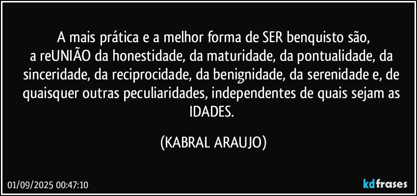 A mais prática e a melhor forma de SER benquisto são,
a reUNIÃO da honestidade, da maturidade, da pontualidade, da sinceridade, da reciprocidade, da benignidade, da serenidade e, de quaisquer outras peculiaridades, independentes de quais sejam as IDADES. (KABRAL ARAUJO)