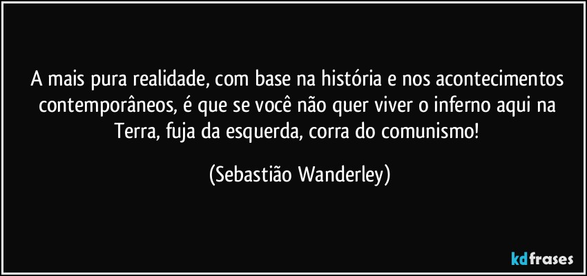 A mais pura realidade, com base na história e nos acontecimentos contemporâneos, é que se você não quer viver o inferno aqui na Terra, fuja da esquerda, corra do comunismo! (Sebastião Wanderley)