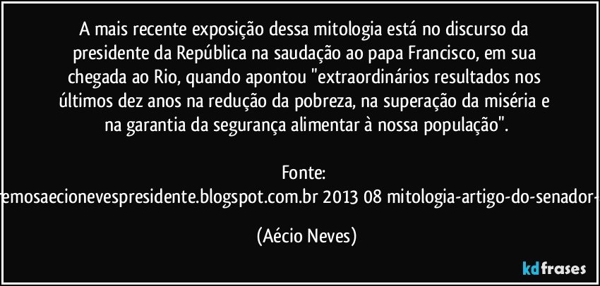 A mais recente exposição dessa mitologia está no discurso da presidente da República na saudação ao papa Francisco, em sua chegada ao Rio, quando apontou "extraordinários resultados nos últimos dez anos na redução da pobreza, na superação da miséria e na garantia da segurança alimentar à nossa população".

Fonte: http://www.queremosaecionevespresidente.blogspot.com.br/2013/08/mitologia-artigo-do-senador-aecio-neves.html (Aécio Neves)