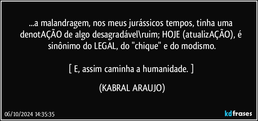 ...a malandragem, nos meus jurássicos tempos, tinha uma denotAÇÃO de algo desagradável\ruim; HOJE (atualizAÇÃO), é sinônimo do LEGAL, do "chique" e do modismo.

[ E, assim caminha a humanidade. ] (KABRAL ARAUJO)