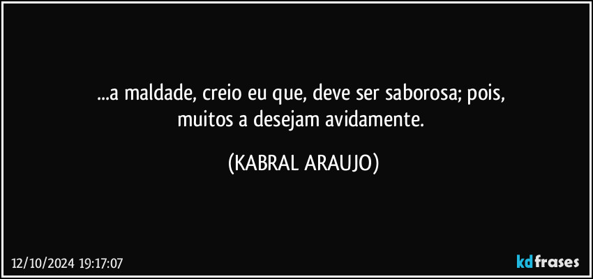 ...a maldade, creio eu que, deve ser saborosa; pois, 
muitos a desejam avidamente. (KABRAL ARAUJO)