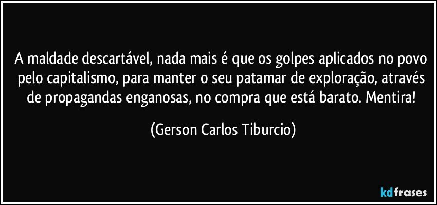 A maldade descartável, nada mais é que os golpes aplicados no povo pelo capitalismo, para manter o seu patamar de exploração, através de propagandas enganosas, no compra que está barato. Mentira! (Gerson Carlos Tiburcio)