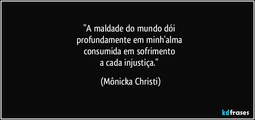 "A maldade do mundo dói 
profundamente em minh'alma 
consumida em sofrimento 
a cada injustiça." (Mônicka Christi)