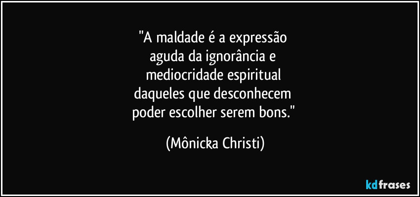 "A maldade é a expressão 
aguda da ignorância e 
mediocridade espiritual 
daqueles que desconhecem 
poder escolher serem bons." (Mônicka Christi)