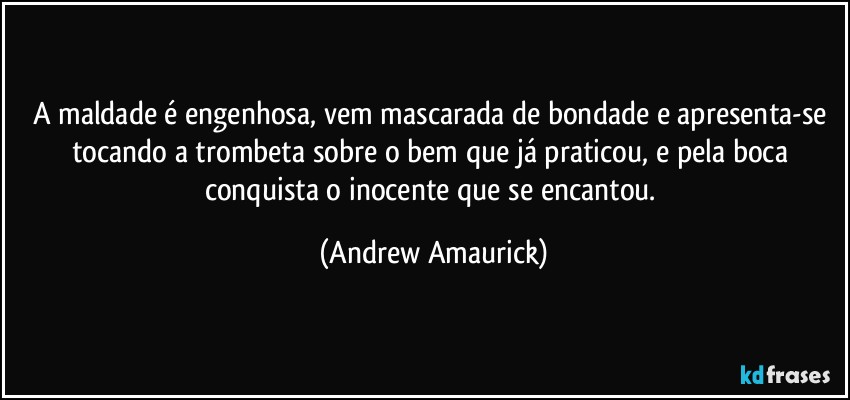 A maldade é engenhosa, vem mascarada de bondade e apresenta-se tocando a trombeta sobre o bem que já praticou, e pela boca conquista o inocente que se encantou. (Andrew Amaurick)