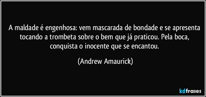 A maldade é engenhosa: vem mascarada de bondade e se apresenta tocando a trombeta sobre o bem que já praticou. Pela boca, conquista o inocente que se encantou. (Andrew Amaurick)