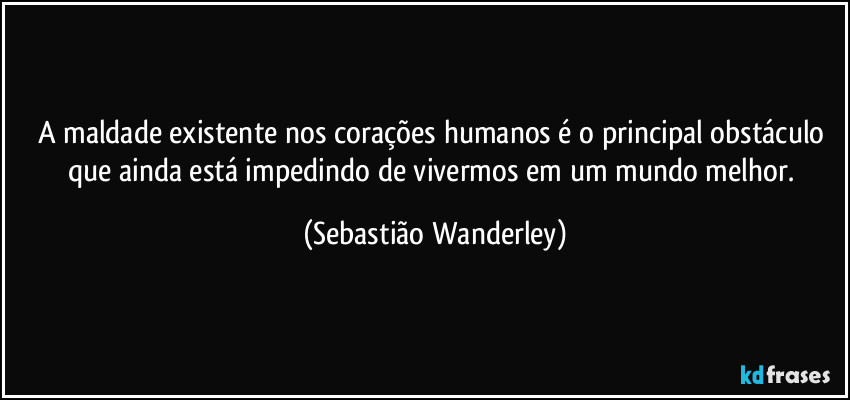 A maldade existente nos corações humanos é o principal obstáculo que ainda está impedindo de vivermos em um mundo melhor. (Sebastião Wanderley)